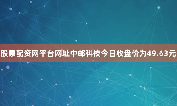 股票配资网平台网址中邮科技今日收盘价为49.63元