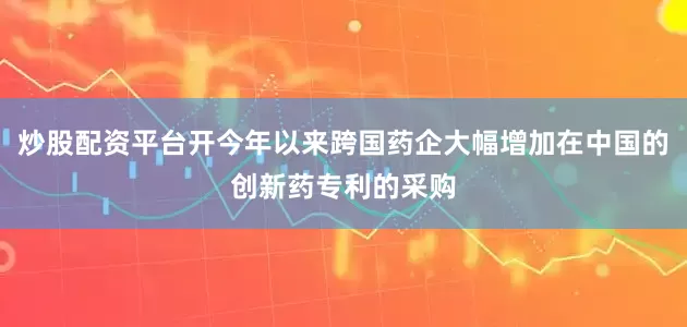 炒股配资平台开今年以来跨国药企大幅增加在中国的创新药专利的采购