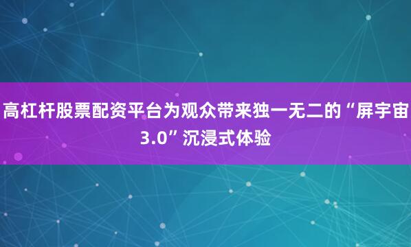 高杠杆股票配资平台为观众带来独一无二的“屏宇宙3.0”沉浸式体验