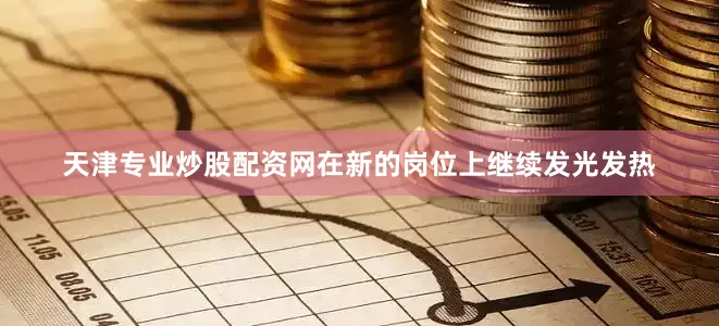 天津专业炒股配资网在新的岗位上继续发光发热