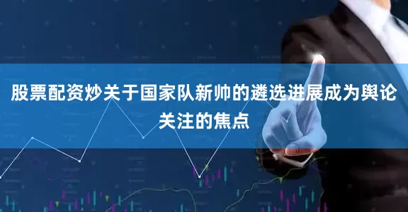 股票配资炒关于国家队新帅的遴选进展成为舆论关注的焦点