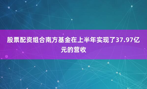 股票配资组合南方基金在上半年实现了37.97亿元的营收