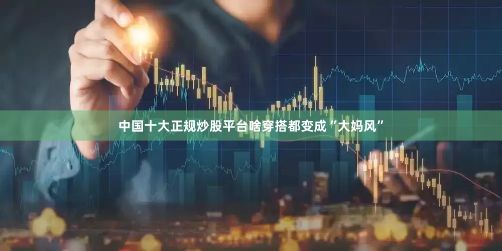 中国十大正规炒股平台啥穿搭都变成“大妈风”