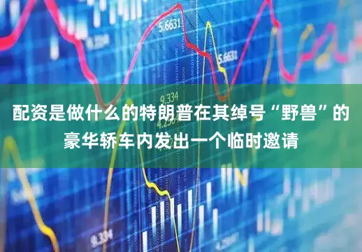 配资是做什么的特朗普在其绰号“野兽”的豪华轿车内发出一个临时邀请