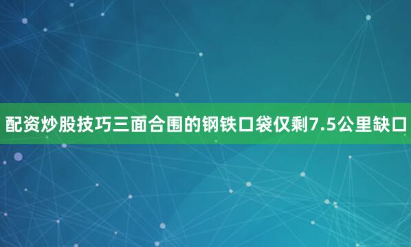 配资炒股技巧三面合围的钢铁口袋仅剩7.5公里缺口